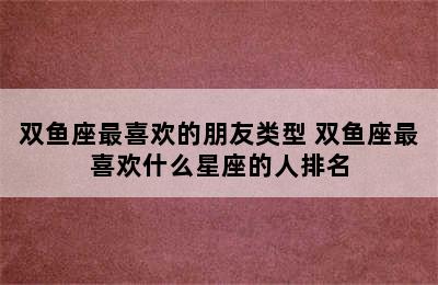 双鱼座最喜欢的朋友类型 双鱼座最喜欢什么星座的人排名